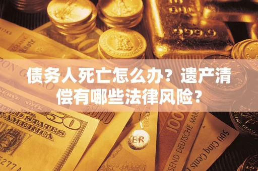 北京债务人死亡怎么办？遗产清偿有哪些法律风险？