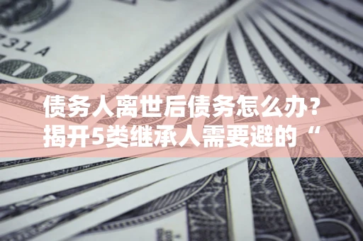 北京债务人离世后债务怎么办？揭开5类继承人需要避的“坑”