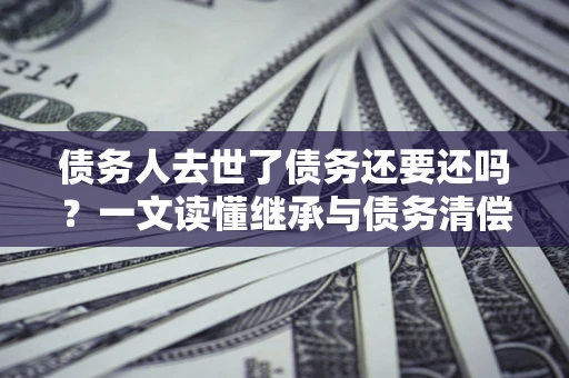 北京债务人去世了债务还要还吗？一文读懂继承与债务清偿