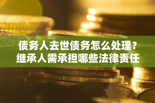 北京债务人去世债务怎么处理？继承人需承担哪些法律责任？