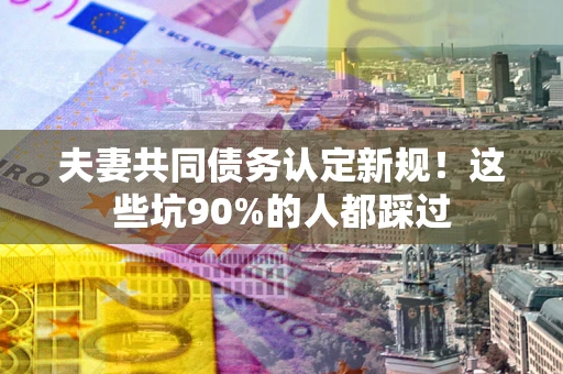 北京夫妻共同债务认定新规！这些坑90%的人都踩过