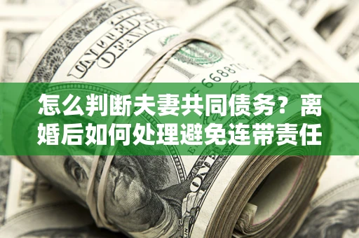 北京怎么判断夫妻共同债务？离婚后如何处理避免连带责任？