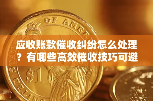 北京应收账款催收纠纷怎么处理？有哪些高效催收技巧可避免坏账？